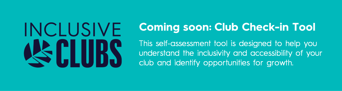 Club Check in tool coming soon. This self-assessment tool is designed to help you understand the inclusivity and accessibility of your club and identify opportunities for growth.